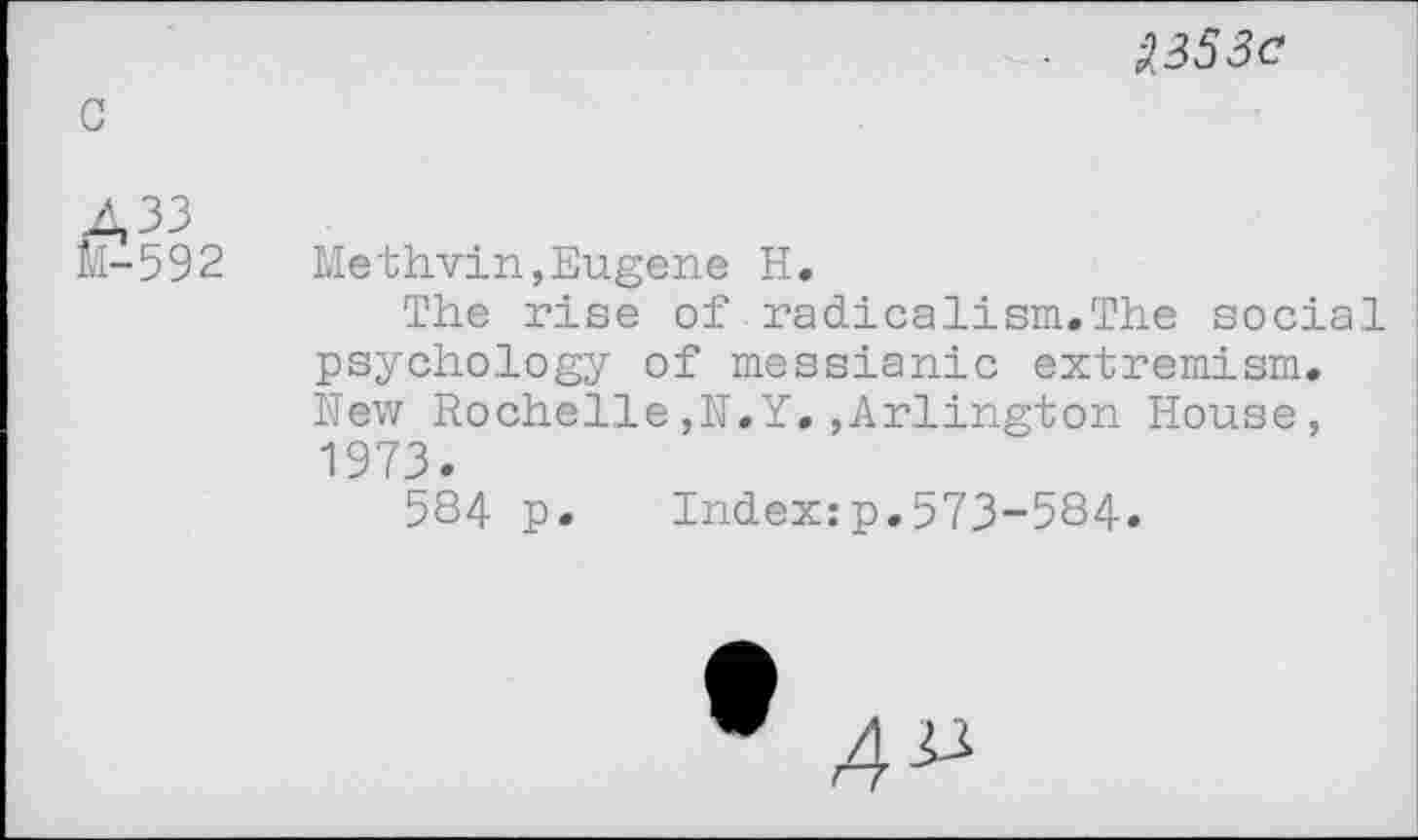 ﻿A353 c
A33
M-592	Methvin,Eugene H.
The rise of radicalism.The social psychology of messianic extremism. New Rochelle,N.Y.,Arlington House, 1973.
584 p. Index:p.573-584.